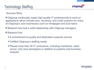 Technology Staffing Success Story  Citigroup continually needs high-quality IT professionals to work on applications which include loan, revolving, and credit systems for many of Citigroup's core businesses such as mortgages and auto loans Starpoint has built a solid relationship with Citigroup managers Starpoint has: A commitment to quality and dedicated customer service Fulfilled Citigroup’s staffing needs Placed more than 30 IT contractors, including mainframe, client server, and Java developers in addition to systems and business analysts 