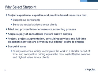 Why Select Starpoint Project experience, expertise and practice-based resources that:  Support our consultants  Serve as trusted advisors to our clients Tried and proven three-tier resource screening process Ample supply of consultants that are known entities Project, project augmentation, consulting services and full-time placement services are driven by our clients’ desire to engage Starpoint value Quality resources, ability to complete the work in a shorter period of time, and competitive pricing equals the most cost-effective solution and highest value for our clients 