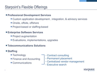 Starpoint’s Flexible Offerings Professional Development Services Custom application development , integration, & advisory services Onsite, offsite, offshore Project-based or staffing-based Enterprise Software Services Project augmentation Evaluations, implementations, upgrades Telecommunications Solutions Staffing Technology Finance and Accounting Communications -  Contract consulting - Permanent placement Centralized vendor management Executive search 
