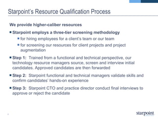 Starpoint’s Resource Qualification Process We provide higher-caliber resources Starpoint employs a three-tier screening methodology  for hiring employees for a client’s team or our team  for screening our resources for client projects and project augmentation Step 1:  Trained from a functional and technical perspective, our technology resource managers source, screen and interview initial candidates. Approved candidates are then forwarded Step 2:  Starpoint functional and technical managers validate skills and confirm candidates’ hands-on experience Step 3:  Starpoint CTO and practice director conduct final interviews to approve or reject the candidate 