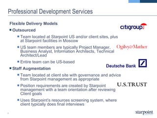 Professional Development Services Flexible Delivery Models Outsourced Team located at Starpoint US and/or client sites, plus at Starpoint facilities in Moscow US team members are typically Project Manager, Business Analyst, Information Architects, Technical Architect/Lead Entire team can be US-based Staff Augmentation Team located at client site with governance and advice from Starpoint management as appropriate Position requirements are created by Starpoint management with a team orientation after reviewing Client goals Uses Starpoint’s resources screening system, where client typically does final interviews 