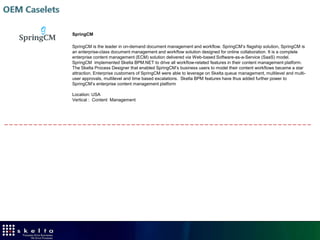 Enterprise Console for Managing Processes
 Process Management features

    Centralized process management
    Multi-level process categories for grouping processes
    Process Versioning, Monitoring, Control
    Event associations and Bindings
    Process Analysis
    Configuration
    Security
    Integrated with SharePoint
    Embeddable




                      Enterprise Console providers comprehensive Process
               Management, Control, and Analysis inside applications such as SharePoint
 