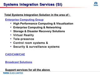 Enterprise Computing Group High Performance Computing & Visualization Enterprise Computing & Networking Storage & Disaster Recovery Solutions  Virtual Reality Tele-presence Control room systems & Security & surveillance systems CAD/CAM/CAE Broadcast Solutions Support services for all the above  Total Systems Integration Solution in the area of :  Systems Integration Services (SI) 