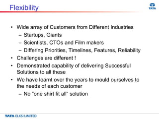Flexibility Wide array of Customers from Different Industries Startups, Giants Scientists, CTOs and Film makers Differing Priorities, Timelines, Features, Reliability Challenges are different ! Demonstrated capability of delivering Successful Solutions to all these We have learnt over the years to mould ourselves to the needs of each customer No “one shirt fit all” solution 