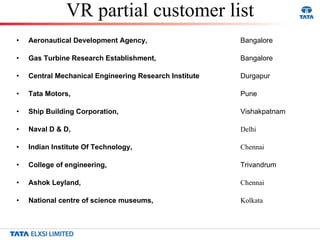 VR partial customer list Aeronautical Development Agency,  Bangalore Gas Turbine Research Establishment,  Bangalore Central Mechanical Engineering Research Institute Durgapur Tata Motors,  Pune Ship Building Corporation,  Vishakpatnam Naval D & D,  Delhi Indian Institute Of Technology,  Chennai College of engineering,  Trivandrum Ashok Leyland,  Chennai National centre of science museums,  Kolkata 