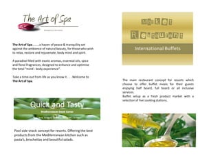 The Art of Spa………a haven of peace & tranquility set
against the ambience of natural beauty, for those who wish
to relax, restore and rejuvenate, body mind and spirit.

A paradise filled with exotic aromas, essential oils, spice
and floral fragrances, designed to enhance and optimise
the total “mind - body experience”.

Take a time-out from life as you know it . . . Welcome to
The Art of Spa.                                               The main restaurant concept for resorts which
                                                              choose to offer buffet meals for their guests
                                                              enjoying half board, full board or all inclusive
                                                              services.
                                                              Buffet setup as a fresh product market with a
                                                              selection of live cooking stations.




 Pool side snack concept for resorts. Offering the best
 products from the Mediterranean kitchen such as
 pasta’s, brochettas and beautiful salads.
 