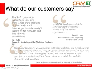CRMIT - A Corporate Overview
© Copyright 2013 CRMIT. All rights reserved.
www.crmit.com
What do our customers say
Thanks for your super
support and very hard
work. These were executed
professionally and I
think we got the balance right,
judging by the feedback and
also from my
observations.
Saty Joshi,
Interactive Marketing & CRM Marketing Excellence
3M
…CRM IT has demonstrated the
skills and abilities to met or
exceed all of our business
expectations…….
Throughout the process & requirements gathering workshops and the subsequent
week of determining solutions, completing activities etc, they have both been very
approachable. Their knowledge of CRMoD and their willingness to offer
proactive, practical alternative solutions wherever possible has made it a
pleasure to work with them.
David Atkinson, Functional Analyst, Suncorp Group Limited
James T Lane
Vice President - Sales Reporting
United Health Group
 