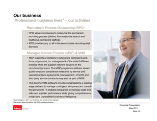 Our business
 Professional business lines* – our activities
                   Recruitment Process Outsourcing (RPO)
                   • RPO serves companies to outsource the permanent
                     recruiting p
                              g process (
                                        (distinct from executive search and
                     traditional permanent staffing).
                   • RPO provides any or all in-house/corporate recruiting dept.
                     Services

                   Managed Service Provider (MSP) & VMS
                   • MSP supports a company’s outsourced contingent work-
                     force programme, i.e. management of the order fulfillment
                     process while the supplier network focuses on the
                     recruitment process The MSP programme delivers speed
                                  process.                               speed,
                     quality cost and compliance measured by service and
                     operational level agreements. Management of SOW and
                     third party service contracts may also be part of MSP.
                   • The Beeline VMS software provides organisations a leading
                     edge platform to manage contingent, temporary and consul-
                     ting personnel. It enables companies to manage costs and
                     risks and supplier performance while giving comprehensive
                     insight and unparalleled business intelligence.
*As of January 1, 2011, our business line structure has changed.
The current slide still reflects the 2010 business structure.
                                                                                   Corporate Presentation
                                                                                             May 2011
                                                                                                 Slide 18
 