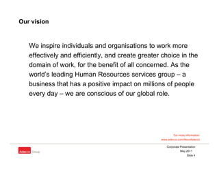 Our vision


   We inspire individuals and organisations to work more
   effectively and efficiently, and create greater choice in the
   domain of work, for the benefit of all concerned. As the
   world s
   world’s leading Human Resources services group – a
   business that has a positive impact on millions of people
   every day – we are conscious of our global role.




                                                          For more information:
                                                  www.adecco.com/AboutAdecco

                                                     Corporate Presentation
                                                               May 2011
                                                                    Slide 4
 