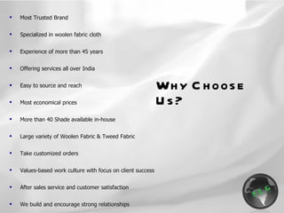Why Choose Us? Most Trusted Brand Specialized in woolen fabric cloth Experience of more than 45 years Offering services all over India Easy to source and reach Most economical prices More than 40 Shade available in-house Large variety of Woolen Fabric & Tweed Fabric Take customized orders Values-based work culture with focus on client success After sales service and customer satisfaction  We build and encourage strong relationships  