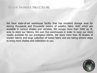 We have state-of-art warehouse facility that has excellent storage area for storing thousands and thousands meters of woollen fabric cloth which are available in various shades and varieties. We occupy more than 5000 sq. ft. area to stock our fabrics. We own five warehouses in order to keep our stock readily available for our prestigious clients. We stock more than 40 shades of woolen fabrics and large collection of tweed fabric and are taking sincere steps to bring more shades and collections to you. Our Infrastructure 