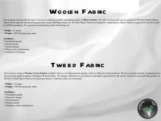 Woolen Fabric Our company has touched the apex of success in making available unmatched quality of  Blazer Fabrics . We offer excellent and various qualities of Woollen Blazer Fabrics, which can be used for manufacturing garments, home furnishing items, etc. We offer Blazer Fabrics at competitive market prices.  Blazer Fabric is required all over the world for different purposes, like garment manufacturing, home furnishings, etc.  Width :  54 inches Weight :  500-550 grams per meter Attributes : Unmatched quality Smooth texture Various Quality Vibrant color combinations Available in 40 shades The exclusive range of  Woolen Tweed Fabrics  available with us is of high premium quality, which is difficult to find elsewhere. We have a strong network of manufacturers for procuring superior quality of Designer Woolen Fabric. The designs offered by us are attractive and highly appreciated by the clients. Customers can avail bulk quantity of Woolen Tweed Fabrics from us at economical prices. Customize orders are welcomed. Width :  54 inches Weight :  500-550 grams per meter Attributes : Unmatched quality Distinctive design Stylish patterns Smooth texture Attractive colors combinations Tweed Fabric 