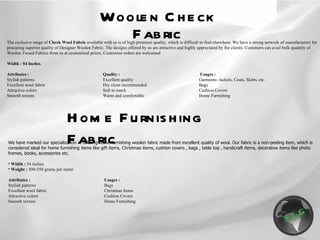 Woolen Check Fabric The exclusive range of  Check Wool Fabric  available with us is of high premium quality, which is difficult to find elsewhere. We have a strong network of manufacturers for procuring superior quality of Designer Woolen Fabric. The designs offered by us are attractive and highly appreciated by the clients. Customers can avail bulk quantity of Woolen Tweed Fabrics from us at economical prices. Customize orders are welcomed   Width : 54 Inches   Attributes : Quality :   Usages : Stylish patterns Excellent quality Garments- Jackets, Coats, Skirts, etc. Excellent wool fabric Dry clean recommended Bags Attractive colors Soft to touch Cushion Covers Smooth texture Warm and comfortable Home Furnishing Home Furnishing Fabric We have marked our specialization in offering home furnishing woolen fabric made from excellent quality of wool. Our fabric is a non-peeling item, which is considered ideal for home furnishing items like gift items, Christmas items, cushion covers , bags , table top , handicraft items, decorative items like photo frames, books, accessories etc. Width :  54 inches Weight :  500-550 grams per meter Attributes : Usages : Stylish patterns Bags Excellent wool fabric Christmas Items Attractive colors Cushion Covers Smooth texture Home Furnishing 