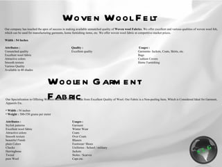 Woven Wool Felt Our company has touched the apex of success in making available unmatched quality of  Woven wool Fabrics . We offer excellent and various qualities of woven wool felt, which can be used for manufacturing garments, home furnishing items, etc. We offer woven wool fabric at competitive market prices .   Width : 54 Inches   Attributes : Quality :   Usages : Unmatched quality Excellent quality Garments- Jackets, Coats, Skirts, etc. Excellent wool fabric Bags Attractive colors Cushion Covers Smooth texture Home Furnishing Various Quality Available in 40 shades Woolen Garment Fabric Our Specialization in Offering Woolen Garments Fabric Made from Excellent Quality of Wool. Our Fabric is a Non-peeling Item, Which is Considered Ideal for Garment, Apparels Etc. Width :  54 inches Weight :  500-550 grams per meter Attributes : Usages : Stylish patterns Garment Excellent wool fabric Winter Wear Attractive colors Coats Smooth texture Over Coats beautiful Finish Blazers plain Colors Footwear/ Shoes Checks Uniforms : School / military Herringbone Jackets Tweed Stoles / Scarves pure Wool Caps etc. 