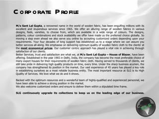 Corporate Profile M/s Sant Lal Gupta , a renowned name in the world of woolen fabric, has been engulfing millions with its excellent and stupendous services since 1965. We offer an alluring range of woollen fabrics in various designs, feels, varieties, to choose from, which are available in a wide range of colours. The designs, patterns, colour combinations and stock availability we offer have made us the preferred choice globally. So moving a step even ahead we also serve you online by accepting customized orders depending upon your requirements. Your four decades of long support has established us to a stage where we can assure you better services all along. We emphasise on delivering optimum quality of woollen fabric cloth to the clients' at the  most economical prices . Our customer centric approach has played a vital role in achieving through satisfaction of our clients. Better Services, trust and satisfaction are what we, at  M/s Sant Lal Gupta – House of Blazer , have been offering. Established in the year 1965 in Delhi, India, the company has become the most preferable choice of many export houses for their requirements of woollen fabric cloth. Having served to thousands of clients, we still take pride in delivering high quality products on time, every time. Under the sharp business acumen, the company has strengthened its position in the market. Our vast experience of 45 years has played a key role in establishing ourselves as a most reliable business entity. The most important resource at SLG is its High Quality of Services. We love what we do and it shows.   Backed with the optimum resources and a wonderful team of highly-qualified and experienced personnel, we have been able to achieve a strong position in the market.  We also welcome customized orders and ensure to deliver them within a stipulated time frame.    SLG continuously upgrade its collections to keep us on the leading edge of our business. 