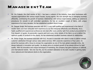 Mr. Om Prakash, the chief mentor of SLG – has been a veteran of the industry, have done businesses with reputed organizations like various export houses, buying agents. His core strength lies in managing business efficiently, contributing the growth of business relationships with various organizations, setting up systems & procedures for smooth & self controlled operations. He has an excellent insight of fabric, with unique experience of so many decades. He has established excellent Brand Image. Mr. Deepak Singla, the business associate with SLG, is very well qualified and experienced in the field of woolen fabric and have adequate work experience to run the enterprise effectively and efficiently. He is highly qualified and experienced professional who look after every activity right from product procurement to final dispatch of goods. He personally inspects each and every minor details of the fabric so as to deliver the optimum quality of products to the clients. He has established excellent business network & relationship. Mr. Dinkar Singla, the business associate with SLG, focuses to associate with client in order to deliver utmost customer satisfaction through various value added services. With corporate experience of four years, he joined the business with a focus to emerge the organization as one of the best global corporate entity. He always believed in innovation and quality. He always aims at constant growth & has always strived for best quality. With his innovative and unique techniques of marketing, the company has gains exposure in national and international market.  Not only has this, but his constant dedication to his work resulted in gaining many more national and international clients to the organization. Management Team 