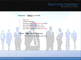 Entrepreneur -- “What’s” in it for ME?


   •    Always Open
   •    30 different languages.
   •    Your Business has worldwide presence overnight.
   •    Only 1 department of importance – Sales.
   •    Grow your Sales Team – Leave the rest to us.
   •    Over all Operation Cost reduced by 35% average.


  Industry -- “Can” it work for my Business?
           YES! It works for any business type or size
 