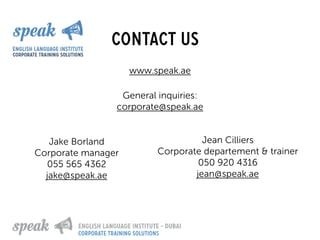 contact us
General inquiries:
corporate@speak.ae
www.speak.ae
Jake Borland
Corporate manager
055 565 4362
jake@speak.ae
Jean Cilliers
Corporate departement & trainer
050 920 4316
jean@speak.ae
corporate training solutions
 