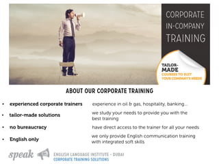 About our corporate training
• tailor-made solutions we study your needs to provide you with the
best training
• no bureaucracy have direct access to the trainer for all your needs
• experienced corporate trainers experience in oil & gas, hospitality, banking…
• English only
we only provide English communication training
with integrated soft skills
corporate training solutions
 
