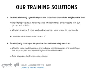 Our training solutions
• In-institute training - general English and 6 hour workshops with integrated soft skills
• In-company training - we provide in-house training solutions
★ We oﬀer special rates for companies who send their employees to join our
groups in-institute
★ We also organise 6 hour weekend workshops tailor-made to your needs
★ Number of students: min 3 - max 10
★ We offer tailor-made business and industry speciﬁc courses and workshops
that improve your employees English skills and soft skills
★ Time saving as the trainer comes to you
corporate training solutions
 