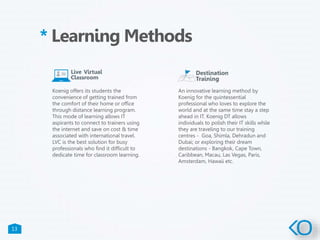 13
* Learning Methods
Koenig offers its students the
convenience of getting trained from
the comfort of their home or office
through distance learning program.
This mode of learning allows IT
aspirants to connect to trainers using
the internet and save on cost & time
associated with international travel.
LVC is the best solution for busy
professionals who find it difficult to
dedicate time for classroom learning.
An innovative learning method by
Koenig for the quintessential
professional who loves to explore the
world and at the same time stay a step
ahead in IT. Koenig DT allows
individuals to polish their IT skills while
they are traveling to our training
centres - Goa, Shimla, Dehradun and
Dubai; or exploring their dream
destinations - Bangkok, Cape Town,
Caribbean, Macau, Las Vegas, Paris,
Amsterdam, Hawaii etc.
 
