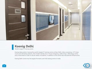 24
Koenig takes pride in having the world’s largest IT training centre at New Delhi, India comprising of 75 class
rooms and 30 testing stations. This modern facility has in-house shopping, coffee shops, reflexology centre,
and a travel desk to cater to all the needs of students, in addition to the world class educational infrastructure.
Koenig Delhi Centre has the largest Prometric and VUE testing centre in India.
Koenig Delhi
World’s largest IT training centre
 