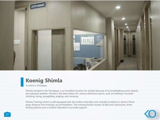 27
Shimla, located in the Himalayas, is an excellent location for studies because of its breathtaking scenic beauty
and pleasant weather. Shimla is the base station for various adventure sports, such as trekking, mountain
climbing, skiing, paragliding, angling, and camping.
Shimla Training centre is well equipped with all modern amenities and centrally located at a stone's throw
away distance from Koenig's accommodation. The training facility houses 10 labs and classrooms, three
testing stations and a student help desk to provide support.
Koenig Shimla
A centre in Himalayas
 