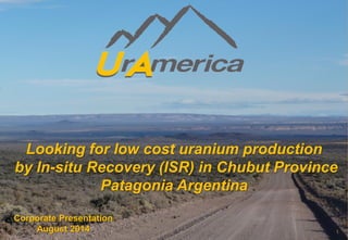 Looking for low cost uranium production 
by In-situ Recovery (ISR) in Chubut Province Patagonia Argentina 
Corporate Presentation 
August 2014 1 
 