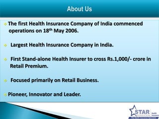  The first Health Insurance Company of India commenced 
operations on 18th May 2006. 
 Largest Health Insurance Company in India. 
 First Stand-alone Health Insurer to cross Rs.1,000/- crore in 
Retail Premium. 
 Focused primarily on Retail Business. 
 Pioneer, Innovator and Leader. 
 