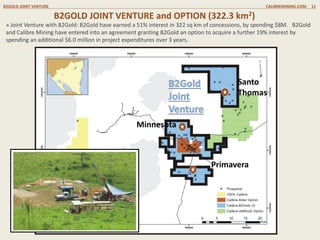 B2GOLD JOINT VENTURE CALIBREMINING.COM 11
B2GOLD JOINT VENTURE and OPTION (322.3 km2)
» Joint Venture with B2Gold: B2Gold have earned a 51% interest in 322 sq km of concessions, by spending $8M. B2Gold
and Calibre Mining have entered into an agreement granting B2Gold an option to acquire a further 19% interest by
spending an additional $6.0 million in project expenditures over 3 years.
Primavera
Minnesota
Santo
Thomas
 