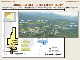 /
SIUNA DISTRICT (100% CALIBRE OWNED)
SIUNA DISTRICT 100% OWNED CALIBREMINING.COM 16
Historic La Luz Mine
Open Pit
Cerro
Aeropuerto
500m
La Luz Mine
Open Pit
And Underground
Cerro
Potosi
30.2m @
2.83 g/t Au
91.5m @
2.75 g/t Au
» Exploration by Calibre has defined a series of Targets with
the same style as the 2.2Moz La Luz Mine
» The Cerro Aeropuerto gold-silver high grade inferred
resource (6.05Mt @ 3.64 g/t gold & 16.16 g/t silver for
707,000 ounces gold & 3.14 Moz
» Additional ground exploration work on going
La VIRGEN
1km x 3km
Au/Cu Anomaly
MONTES DE ORO;
400 x 650m
Au/Ag/As/Cu/Zn Anomaly
 