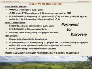 INVESTMENT HIGHLIGHTS
CALIBRE INVESTMENT HIGHLIGHTS CALIBREMINING.COM 3
• IAMGOLD PARTNERSHIP:
• IAMGOLD spending $5M over 3 years,
• 2015, +5,500 metre Phase II drill program underway
• NEW DISCOVERY; 4.8m grading 25.7 g/t Au and 35 g/t Ag and 6.0m grading 14.4 g/t Au
and 14.5 g/t Ag, 6.5m grading 16.9g/t Au and 20.9 g/t Ag
• 100% CALIBRE :
• Montes de Oro Target in the Siuna District,
• NEW DISCOVERY; 52.3 metres grading 7.1 g/t gold and 27.5 metres grading 4.93 g/t gold
within a 400 metre by 650 metre gold-silver-copper-zinc soil anomaly
• Recent $2M Strategic Investment by Pierre Lassonde
• B2GOLD PARTNERSHIP:
• B2GOLD Spending an additional $6m over 3 years,
• NEW DISCOVERY at Minnesota Gold Project,
• Discovery Trench 109m grading 1.58 g/t gold and open
• CALIBRE HAS MULTIPLE CHANCES FOR SUCCESS ON THE BOROSI CONCESSIONS
Partnered
for
Discovery
 