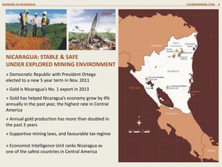 » Democratic Republic with President Ortega
elected to a new 5 year term in Nov. 2011
» Gold is Nicaragua’s No. 1 export in 2013
» Gold has helped Nicaragua’s economy grow by 4%
annually in the past year, the highest rate in Central
America
» Annual gold production has more than doubled in
the past 3 years
» Supportive mining laws, and favourable tax regime
» Economist Intelligence Unit ranks Nicaragua as
one of the safest countries in Central America
NICARAGUA: STABLE & SAFE
UNDER EXPLORED MINING ENVIRONMENT
WORKING IN NICARAGUA CALIBREMINING.COM 5
 