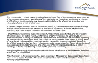 This presentation contains forward-looking statements and factual information that are current as
of the date the presentation was originally delivered. Miranda Gold Corp. disclaims any intention
or obligation to update or revise any forward-looking statements, whether as a result of new
information, future events or otherwise.
Forward-looking statements include, but are not limited to, statements with respect to the timing
and amount of estimated future exploration, success of exploration activities, expenditures,
permitting, and requirements for additional capital and access to data.
Forward looking statements involve known and unknown risks, uncertainties, and other factors
which may cause the actual results, performance or achievements of the Company to be
materially different from any future results, performance or achievements expressed or implied by
the forward looking statements. Such factors include, among others, risks related to actual results
of current exploration activities; changes in project parameters as plans continue to be refined;
the ability to enter into joint ventures or to acquire or dispose of properties; future prices of mineral
resources; accidents, labor disputes and other risks of the mining industry; ability to obtain
financing; and delays in obtaining governmental approvals of financing.
The qualified person for any technical information in this presentation is Joseph Hebert, President
and Chief Executive Officer.
The information in this presentation has been obtained by Miranda from its own records and from
other sources deemed reliable. However, no representation or warranty is made as to its
accuracy or completeness.
 