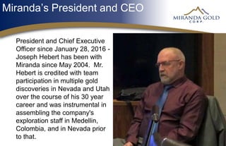 Miranda’s President and CEO
President and Chief Executive
Officer since January 28, 2016 -
Joseph Hebert has been with
Miranda since May 2004. Mr.
Hebert is credited with team
participation in multiple gold
discoveries in Nevada and Utah
over the course of his 30 year
career and was instrumental in
assembling the company's
exploration staff in Medellin,
Colombia, and in Nevada prior
to that.
 