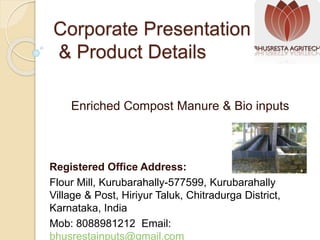 Corporate Presentation
& Product Details
Enriched Compost Manure & Bio inputs
Registered Office Address:
Flour Mill, Kurubarahally-577599, Kurubarahally
Village & Post, Hiriyur Taluk, Chitradurga District,
Karnataka, India
Mob: 8088981212 Email:
bhusrestainputs@gmail.com
 
