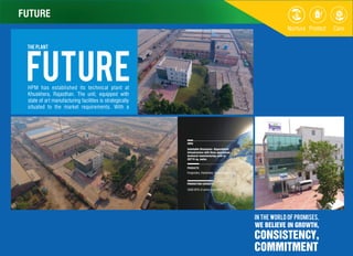 FUTURE
PRODUCTS
AREA
PRODUCTION CAPACITY
5000 MTA of active ingredient
Inimitable Structures- Unparalleled
infrastructure with three specialized
technical manufacturing units in
20715 sq. meter.
Fungicides, Herbicides, Insecticides, PGR
THE PLANT
futureHPM has established its technical plant at
Khuskhera, Rajasthan. The unit, equipped with
state of art manufacturing facilities is strategically
situated to the market requirements. With a
IN THE WORLD OF PROMISES,
WE BELIEVE IN GROWTH,
CONSISTENCY,
COMMITMENT
FUTURE
 