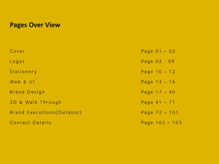 Pages Over View
C o v e r P a g e 0 1 0 2
L o g o s P a g e 0 3 - 0 9
S t a t i o n e r y P a g e 1 0 1 2
W e b & U I P a g e 1 3 1 6
B r a n d D e s i g n P a g e 1 7 4 0
3 D & W a l k T h r o u g h P a g e 4 1 7 1
B r a n d E x e c u t i o n s ( O u t d o o r ) P a g e 7 2 1 0 1
C o n t a c t D e t a i l s P a g e 1 0 2 1 0 3
 