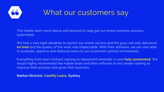 The Habile team went above and beyond to help get our entire business process
automated.
We had a very tight deadline to launch our online service and the guys not only delivered
on time but the quality of the work was impeccable. With their software, we are now able
to evaluate, approve and disburse loans to our customers almost immediately.
Everything from loan contract signing to repayment reminder is now fully automated. We
would highly recommend the Habile team and their software to any lender looking to
improve their process and grow their business.
Nathan Director, Cashify Loans, Sydney
What our customers say
 