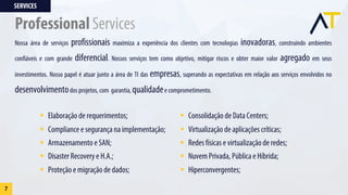 Nossa área de serviços profissionais maximiza a experiência dos clientes com tecnologias inovadoras, construindo ambientes
confiáveis e com grande diferencial. Nossos serviços tem como objetivo, mitigar riscos e obter maior valor agregado em seus
investimentos. Nosso papel é atuar junto a área de TI das empresas, superando as expectativas em relação aos serviços envolvidos no
desenvolvimentodos projetos, com garantia, qualidadee comprometimento.
§ Elaboração de requerimentos;
§ Compliance e segurança na implementação;
§ Armazenamento e SAN;
§ Disaster Recovery e H.A.;
§ Proteção e migração de dados;
§ Consolidação de Data Centers;
§ Virtualização de aplicações críticas;
§ Redes físicas e virtualização de redes;
§ Nuvem Privada, Pública e Híbrida;
§ Hiperconvergentes;
SERVICES
7
Professional Services
 