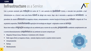 Com a pressão constante pela redução de custos de T.I. com aumento de qualidade técnica, o mercado tem percebido o IaaS
(Infrastructure as a Service) como uma forma viável de atingir este marco. Aqui, não é necessária a aquisição de servidores - os
provedores de nuvem oferecem de maquinas virtuais, armazenamento e mesmo locação de licenças para reduzir o impacto de TI no
orçamento corporativo, transformandoaquisições de tecnologia em aluguel - originando o nome do serviço.
Nosso time realiza a migraçãotecnológica de seu ambiente para a nuvem de sua escolha, preparandoo ambiente completamente com
o correto dimensionamento e arquiteturade seu ambiente na nuvem composto por:
§ Maquinas Virtuais (Linux, Windows) e Conteineres (LXC e Docker)
§ Rede segura (Entre as maquinas virtuais, conexão empresa-nuvem e usuários móveis-nuvem).
§ Armazenamento
§ Backup
§ Monitoramento
CLOUD
5
Infrastructure as a Service
 