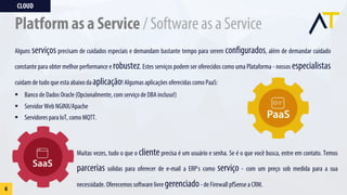 CLOUD
6
Platform as a Service / Software as a Service
Alguns serviços precisam de cuidados especiais e demandam bastante tempo para serem configurados, além de demandar cuidado
constante para obter melhor performance e robustez. Estes serviços podem ser oferecidos como uma Plataforma - nossos especialistas
cuidam de tudo que esta abaixo da aplicação! Algumas aplicações oferecidas como PaaS:
§ Banco de Dados Oracle (Opcionalmente, com serviço de DBA incluso!)
§ Servidor Web NGINX/Apache
§ Servidores para IoT, como MQTT.
Muitas vezes, tudo o que o clienteprecisa é um usuário e senha. Se é o que você busca, entre em contato. Temos
parcerias solidas para oferecer de e-mail a ERP's como serviço - com um preço sob medida para a sua
necessidade. Oferecemos software livre gerenciado- de Firewall pfSense a CRM.
 