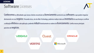 Conhecemosas dificuldades que nossos clientes encontram nolicenciamentocorreto de seus softwarese que podem impactar
diretamente em seu negócio. Pensando nisso, nós da Alba Technology, podemos realizar todo um inventariode suas licenças e verificar
a utilização efetivade cada aplicação, podendo reduzirdrasticamente os valores de licenciamento. Confira nossos principais
parceiros de negócios.
LICENSING
7
Software Licenses
 
