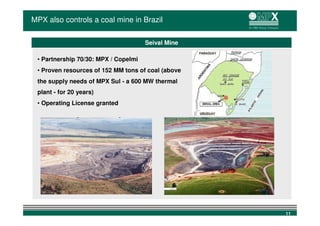 MPX also controls a coal mine in Brazil

                                      Seival Mine

 • Partnership 70/30: MPX / Copelmi
 • Proven resources of 152 MM tons of coal (above
 the supply needs of MPX Sul - a 600 MW thermal
 plant - for 20 years)
 • Operating License granted




                                                    11
 