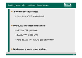 Looking ahead: Opportunities for future growth


      2,100 MW already licensed

         Porto do Açu TPP (mineral coal)



     Over 6,000 MW under development

         MPX Sul TPP (600 MW)

         Castilla TPP (2,100 MW)

         Porto do Açu TPP (natural gas) (3,300 MW)



     Wind power projects under analysis

                                                     12
 