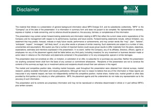 Disclaimer


The material that follows is a presentation of general background information about MPX Energia S.A. and its subsidiaries (collectively, “MPX” or the
“Company”) as of the date of the presentation. It is information in summary form and does not purport to be complete. No representation or warranty,
express or implied, is made concerning, and no reliance should be placed on, the accuracy, fairness, or completeness of this information.

This presentation may contain certain forward-looking statements and information relating to MPX that reflect the current views and/or expectations of the
Company and its management with respect to its performance, business and future events. Forward-looking statements include, without limitation, any
statement that may predict, forecast, indicate or imply future results, performance or achievements, and may contain words like “may”, “plan”, “believe”,
“anticipate”, “expect”, “envisages”, “will likely result”, or any other words or phrases of similar meaning. Such statements are subject to a number of risks,
uncertainties and assumptions. We caution you that a number of important factors could cause actual results to differ materially from the plans, objectives,
expectations, estimates and intentions expressed in this presentation. In no event, neither the Company, any of its affiliates, directors, officers, agents or
employees nor any of the placement agents shall be liable before any third party (including investors) for any investment or business decision made or
action taken in reliance on the information and statements contained in this presentation or for any consequential, special or similar damages.

This presentation does not constitute an offer, or invitation, or solicitation of an offer, to subscribe for or purchase any securities. Neither this presentation
nor anything contained herein shall form the basis of any contract or commitment whatsoever. Recipients of this presentation are not to construe the
contents of this summary as legal, tax or investment advice and recipients should consult their own advisors in this regard.

The market and competitive position data, including market forecasts, used throughout this presentation were obtained from internal surveys, market
research, publicly available information and industry publications. Although we have no reason to believe that any of this information or these reports are
inaccurate in any material respect, we have not independently verified the competitive position, market share, market size, market growth or other data
provided by third parties or by industry or other publications. MPX, the placement agents and the underwriters do not make any representation as to the
accuracy of such information.

This presentation and its contents are proprietary information and may not be reproduced or otherwise disseminated in whole or in part without MPX’s
prior written consent.




                                                                                                                                                                 2
 