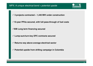 MPX: A unique electrical bond + potential upside



     3 projects contracted – 1,440 MW under construction


    15-year PPAs secured, with full pass-through of fuel costs


    IDB Long term financing secured


     Lump-sum/turn-key EPC contracts secured


     Returns way above average electrical sector


     Potential upside from drilling campaign in Colombia




                                                                 3
 