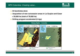 MPX Colombia: Creating value...


  ►   64 boreholes done
  ►   Acquisition of new concession areas in La Guajira and Cesar
      + 20,000 ha (total of 78,000 ha)
  ►   Drilling program accelerated (6 rigs)




                                                                    9
 