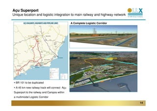 Açu Superport
Unique location and logistic integration to main railway and highway network

                                               A Complete Logistic Corridor




                                                              LOGISTICS CORRIDOR




  BR 101 to be duplicated
  A 45 km new railway track will connect Açu
Superport to the railway and Campos within
a multimodal Logistic Corridor

                                                                                   14
 