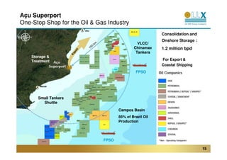 Açu Superport
One-Stop Shop for the Oil & Gas Industry
                               Ubu
                                                                Consolidation and
                                                                Onshore Storage :
                                                      VLCC/
                                                    Chinamax    1.2 million bpd




                           t
                         or
                                                     Tankers




                          p
                       Ex
    Storage &
    Treatment                                                   For Export &
                                                                Coastal Shipping
                                                     FPSO


        Macaé




       Small Tankers
         Shuttle
                                            Campos Basin
                                            85% of Brazil Oil
                                            Production



                                     FPSO

                                                                                    15
 